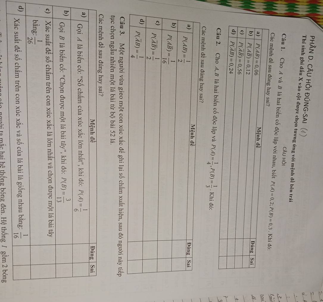 PHÀN D. CÂU HỏI ĐÚNG-SAI
Thí sinh ghi dấu X vào cột được chọn tương ứng với mệnh đề bên trái
câu hỏi
Câu 1. Cho A và B là hai biến cố độc lập với nhau, biết P(A)=0,2;P(B)=0,3
Các mệnh đề 
độc lập và P(A)= 1/4 ,P(B)= 1/3 . Khi đó:
Các mệnh đề sau đúng
Câu 3. Một người vừa gieo một con xúc xắc để ghi lại số chấm xuất hiện, sau đó người này tiếp
tục chọn ngẫu nhiên một lá bài từ bộ bài 52 lá.
người ta mắc hai hệ thống bóng đèn. Hệ thống / gồm 2 bóng