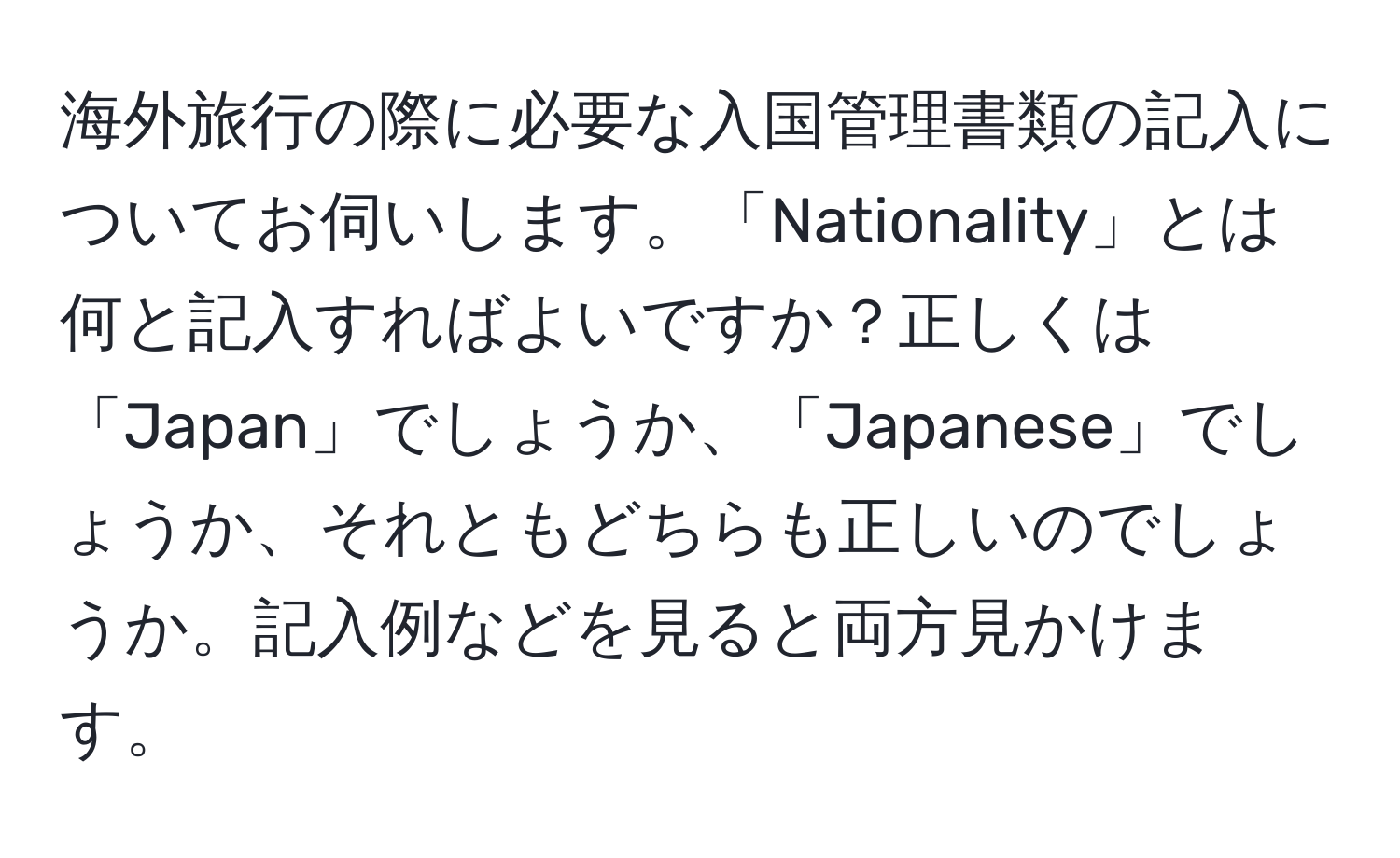 海外旅行の際に必要な入国管理書類の記入についてお伺いします。「Nationality」とは何と記入すればよいですか？正しくは「Japan」でしょうか、「Japanese」でしょうか、それともどちらも正しいのでしょうか。記入例などを見ると両方見かけます。