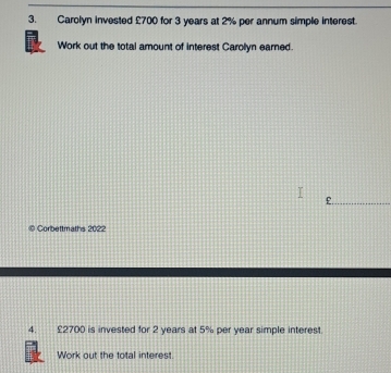 Carolyn invested £700 for 3 years at 2% per annum simple interest. 
Work out the total amount of interest Carolyn earned.
£. 
Corbettmaths 2022 
4. £2700 is invested for 2 years at 5% per year simple interest 
Work out the total interest.