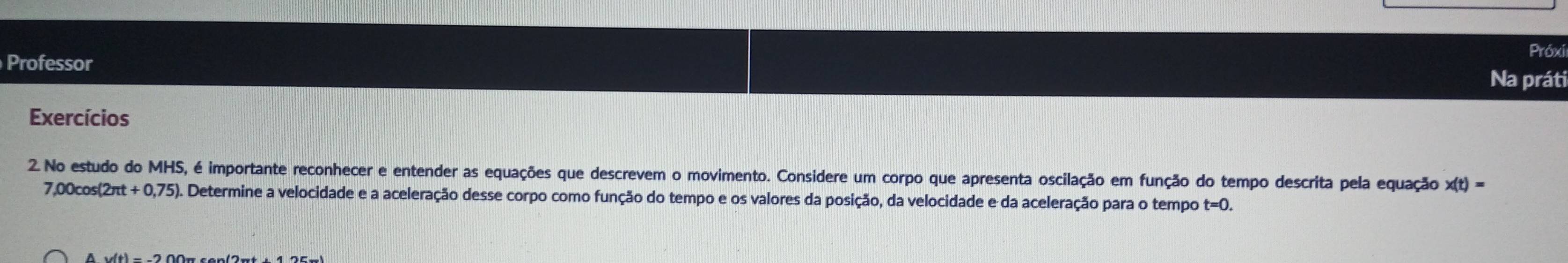 Próxi 
Professor 
Na práti 
Exercícios 
2. No estudo do MHS, é importante reconhecer e entender as equações que descrevem o movimento. Considere um corpo que apresenta oscilação em função do tempo descrita pela equação x(t)=
7,00cos (2π t+0,75) 0. Determine a velocidade e a aceleração desse corpo como função do tempo e os valores da posição, da velocidade e da aceleração para o tempo t=0.