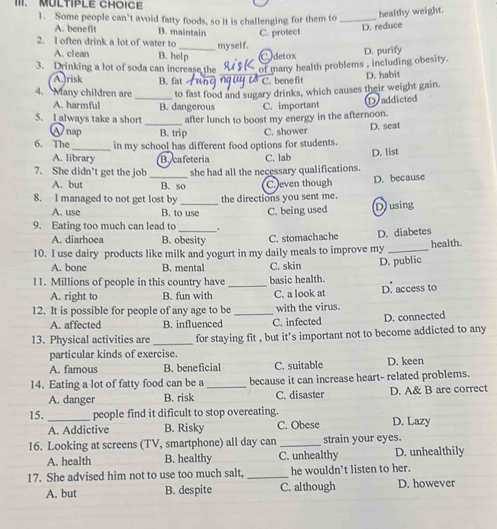 Some people can’t avoid fatty foods, so it is challenging for them to _healthy weight.
A. benefit B. maintain C. protect
D. reduce
2. I often drink a lot of water to _myself.
A. clean B. help C detox
D. purify
3. Drinking a lot of soda can increase the _of many health problems , including obesity.
A. risk B. fat C. bene fit
D. habit
4. Many children are _to fast food and sugary drinks, which causes their weight gain.
A. harmful B. dangerous C. important
D addicted
5. I always take a short _after lunch to boost my energy in the afternoon.
Wnap B. trip C. shower D. seat
6. The _in my school has different food options for students.
A. library B cafeteria C. lab D. list
7. She didn't get the job _she had all the necessary qualifications.
A. but B. so C. even though D. because
8. I managed to not get lost by _the directions you sent me.
A. use B. to use C. being used Dusing
9. Eating too much can lead to_
A. diarhoea B. obesity
C. stomachache D. diabetes
10. I use dairy products like milk and yogurt in my daily meals to improve my _health.
A. bone B. mental C. skin
D. public
11. Millions of people in this country have _basic health.
A. right to B. fun with C. a look at D. access to
12. It is possible for people of any age to be _with the virus.
A. affected B. influenced C. infected D. connected
13. Physical activities are _for staying fit , but it’s important not to become addicted to any
particular kinds of exercise.
A. famous B. beneficial C. suitable D. keen
14. Eating a lot of fatty food can be a _because it can increase heart- related problems.
A. danger B. risk C. disaster D. A& B are correct
15. _people find it dificult to stop overeating.
A. Addictive B. Risky C. Obese D. Lazy
16. Looking at screens (TV, smartphone) all day can _strain your eyes.
A. health B. healthy C. unhealthy D. unhealthily
17. She advised him not to use too much salt, _he wouldn’t listen to her.
A. but B. despite C. although D. however