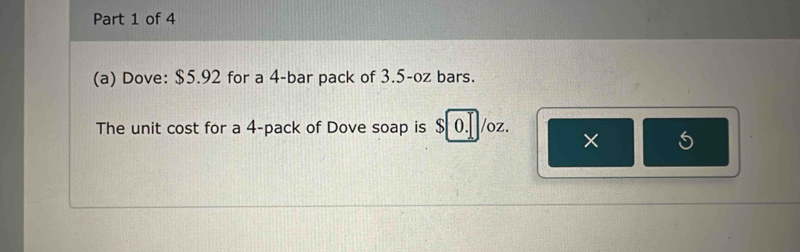 Dove: $5.92 for a 4 -bar pack of 3.5-oz bars. 
The unit cost for a 4 -pack of Dove soap is $ 0. /oz. 
×