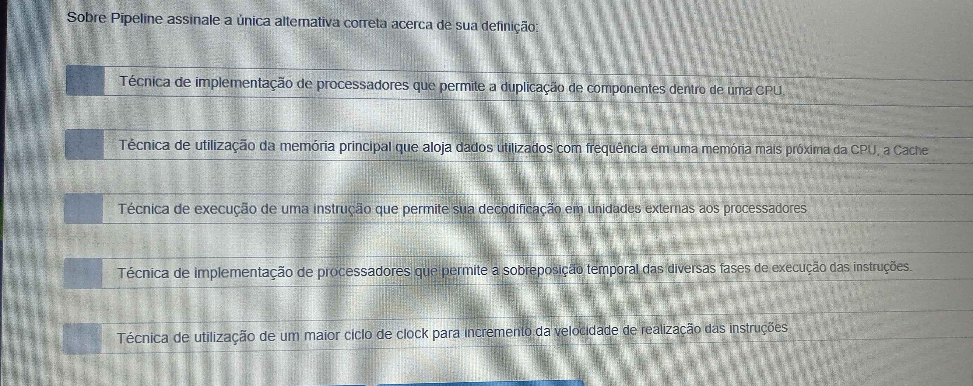 Sobre Pipeline assinale a única alternativa correta acerca de sua definição:
Técnica de implementação de processadores que permite a duplicação de componentes dentro de uma CPU.
Técnica de utilização da memória principal que aloja dados utilizados com frequência em uma memória mais próxima da CPU, a Cache
Técnica de execução de uma instrução que permite sua decodificação em unidades externas aos processadores
Técnica de implementação de processadores que permite a sobreposição temporal das diversas fases de execução das instruções.
Técnica de utilização de um maior ciclo de clock para incremento da velocidade de realização das instruções