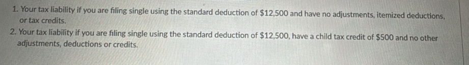 Your tax liability if you are fıling single using the standard deduction of $12,500 and have no adjustments, itemized deductions, 
or tax credits. 
2. Your tax liability if you are filing single using the standard deduction of $12,500, have a child tax credit of $500 and no other 
adjustments, deductions or credits.