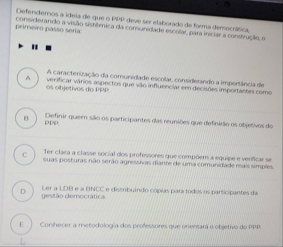 Defendemos a ideia de que o PPP deve ser elaborado de forma democrática,
primeiro passo sería:
considerando a visão sistêmica da comunidade escolar, para iniciar a construção, o
A caracterização da comunidade escolar, considerando a importância de
A verificar vários aspectos que vão influenciar em decisões importantes como
os objetivos do PPP.
B Definir quem são os participantes das reuniões que definirão os objetivos do
PPP.
C Ter clara a classe social dos professores que compõem a equipe e verificar se
suas posturas não serão agressivas diante de uma comunidade mais simples.
Ler a LDB e a BNCC e distribuindo cópias para todos os participantes da
D gestão democrática.
E Conhecer a metodologia dos professores que orientará o objetivo do PPP.