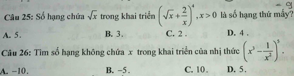 Số hạng chứa sqrt(x) trong khai triển (sqrt(x)+ 2/x )^4, x>0 là số hạng thứ mầy?
A. 5. B. 3. C. 2. D. 4.
Câu 26: Tìm số hạng không chứa x trong khai triển của nhị thức (x^3- 1/x^2 )^5.
A. −10. B. −5. C. 10. D. 5.