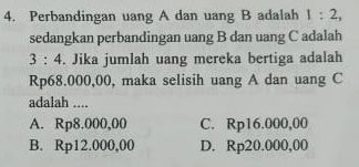 Perbandingan uang A dan uang B adalah 1:2, 
sedangkan perbandingan uang B dan uang C adalah
3:4. Jika jumlah uang mereka bertiga adalah
Rp68.000,00, maka selisih uang A dan uang C
adalah ....
A. Rp8.000,00 C. Rp16.000,00
B. Rp12.000,00 D. Rp20.000,00