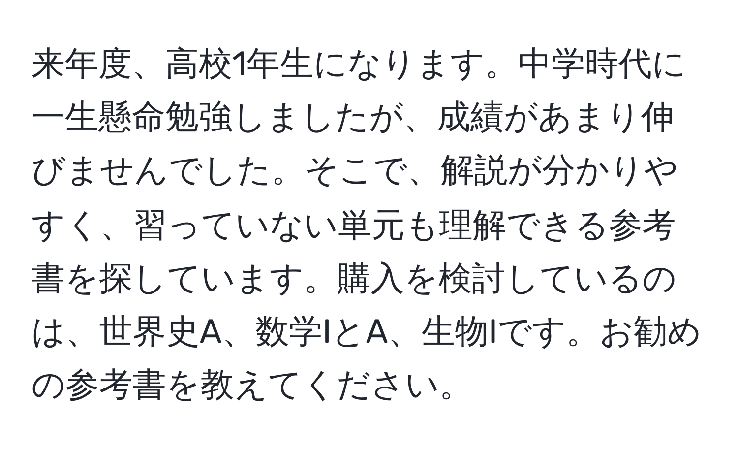 来年度、高校1年生になります。中学時代に一生懸命勉強しましたが、成績があまり伸びませんでした。そこで、解説が分かりやすく、習っていない単元も理解できる参考書を探しています。購入を検討しているのは、世界史A、数学IとA、生物Iです。お勧めの参考書を教えてください。