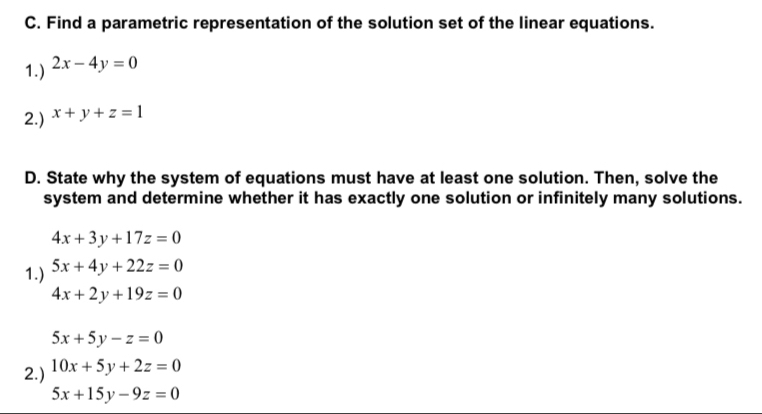 Find a parametric representation of the solution set of the linear equations. 
1.) 2x-4y=0
2.) x+y+z=1
D. State why the system of equations must have at least one solution. Then, solve the 
system and determine whether it has exactly one solution or infinitely many solutions.
4x+3y+17z=0
1.) 5x+4y+22z=0
4x+2y+19z=0
5x+5y-z=0
2.) 10x+5y+2z=0
5x+15y-9z=0