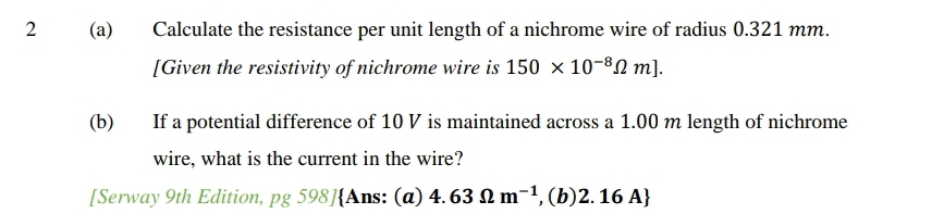 2 (a) Calculate the resistance per unit length of a nichrome wire of radius 0.321 mm. 
[Given the resistivity of nichrome wire is 150* 10^(-8)Omega m]. 
(b) If a potential difference of 10 V is maintained across a 1.00 m length of nichrome 
wire, what is the current in the wire? 
[Serway 9th Edition, pg 598]Ans: (a) 4.63Omega m^(-1) , (b) 2. 16 A