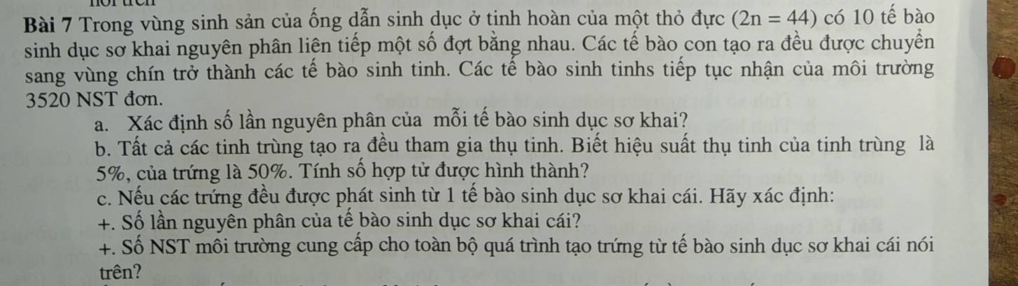 Trong vùng sinh sản của ống dẫn sinh dục ở tịnh hoàn của một thỏ đực (2n=44) có 10 tế bào 
sinh dục sơ khai nguyên phân liên tiếp một số đợt bằng nhau. Các tế bào con tạo ra đều được chuyển 
sang vùng chín trở thành các tế bào sinh tinh. Các tế bào sinh tinhs tiếp tục nhận của môi trường
3520 NST đơn. 
a. Xác định số lần nguyên phân của mỗi tế bào sinh dục sơ khai? 
b. Tất cả các tinh trùng tạo ra đều tham gia thụ tinh. Biết hiệu suất thụ tinh của tinh trùng là
5%, của trứng là 50%. Tính số hợp tử được hình thành? 
c. Nếu các trứng đều được phát sinh từ 1 tế bào sinh dục sơ khai cái. Hãy xác định: 
+. Số lần nguyên phân của tế bào sinh dục sơ khai cái? 
+. Số NST môi trường cung cấp cho toàn bộ quá trình tạo trứng từ tế bào sinh dục sơ khai cái nói 
trên?