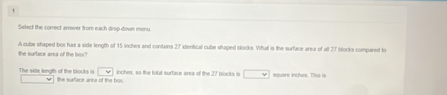 Select the correct answer from each drop-down menu 
A cube shaped box has a side length of 15 inches and contains 27 identical cube shaped blocks. What is the surface area of all 27 blocks compared to 
the surface area of the box? 
The side length of the blocks is inches, so the total surface area of the 27 blocks is square inches. This is 
the surface area of the box.