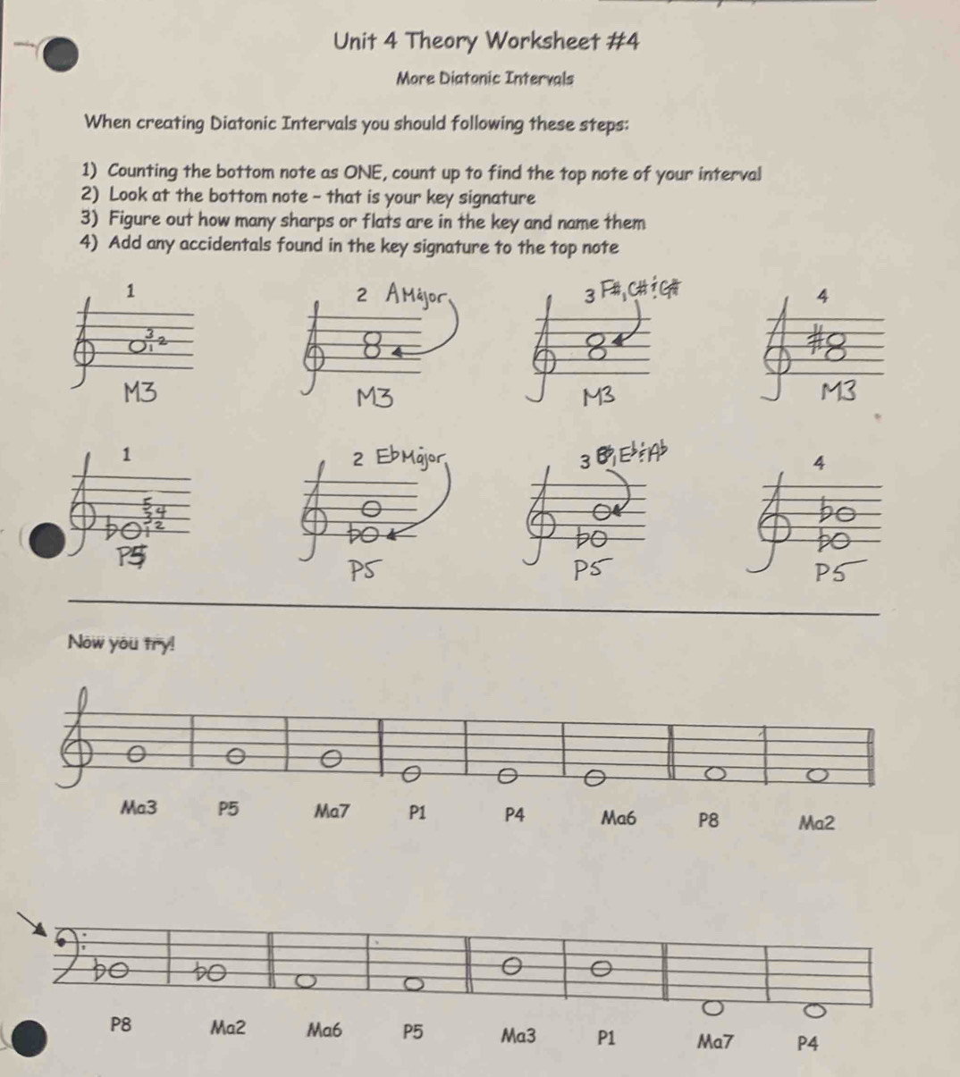 Theory Worksheet #4 
More Diatonic Intervals 
When creating Diatonic Intervals you should following these steps: 
1) Counting the bottom note as ONE, count up to find the top note of your interval 
2) Look at the bottom note - that is your key signature 
3) Figure out how many sharps or flats are in the key and name them 
4) Add any accidentals found in the key signature to the top note 
4 
Now you try! 
0 
P8 Ma2 Ma6 P5 Ma3 P1 Ma7 P4