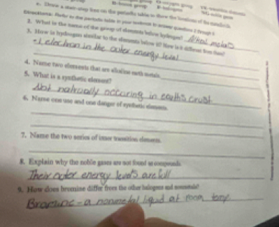 Thwe a statr-step lioee on the petaris table to thow the bosions of te mdo t 
st — ge 
Dnecklana: Eheler to dhe partadio talde in pour saxioncn to enser quedtions I Trough S 
2. What in the name of the group of elemmts beloe kyeges? 
_ 
3. Mow is hydoognn shuiker to the siementa below it tew is it diffierat fom tan? 
4. Name two elersents that are alialine eeth metsis 
5. What is a synthetic elemont?_ 
_ 
_ 
6. Narse one use and one danger of syethetic sismem. 
_ 
7. Name the two serics of inser trassition desents. 
_ 
8. Explain why the noble gases are not found ao compounds 
_ 
9. How does bromine differ froms the other halogens and novesetals? 
_ 
_