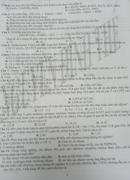 Oxi hoá ethylene bằng dung dịch KMnO4 thu được sản phẩm là
B. C_2H_5OH,MnO_2,KOH.C K_2CO_2,H_2O,MnO_2
A MnO_2.C_2H_4(OH)_2 KOH D. C_2H_4(OH)_2,K_2CO_3,MnO_2.
Câu 2: Cho phân ứng : CH_2=CH_2+KMnO_4+H_2Oto C_2H_4(OH)_2+MnO_2+KOH
Phát biểu nào dưới đây không đúng?
A. Phân tử ethtylen đã bị oxi hóa thành ethylenglycol
B. Phản ứng làm mắt màu dung dịch KMnO4 đồng thời xuất hiện kết tủa màu đen
C. Số electron trao đổi của phản ứng là 6
D) Tất cả các hydrocarbon không no đều bị oxi hóa bởi dung địch KMnO₄ và tạo ra sản phẩm diol.
Câu 3: Xét phản ứng hóa học sau:
CH_3CH-CH_2+KMnO_4+H_2O CHgCH(Ol I)CH_2OH+MnO_2+KOH
Tổng hệ số tí lượng tối giản của các chất trong phản ứng này bằng
A. 13. B. 14. C. 15. D. 16.
Câu 5: Hydrocarbon X làm mắt màu dung dịch KMnC 04. Khi bị oxi hóa chúng đều tạo thành sản phẩm có
CTPTC_4H_10O_2 Số CTCT phủ hợp với tính chất của X|i
A. 1. B. 2. C. 3 D. 4
Câu 6. Cho các chất sau: methane, ethylene, k at-2-y vne và acetylene. Kết luận nào sau đây là đúng?
A. Có 3 chất làm mất màu dung dịch Br2.
B. Có 2 chất tạo kết tủa với dung địch AgNO3 trong NH3 đun nóng.
C. Cả 4 chất đều chứa liên kết π.
D. Không có 2 chất làm mắt màu dung dịch KMnO4.
Câu 7. Alkene X phản ứng với dung dịch KMnO, ở điều kiện thường thu được chất hữu cơ Y có M_Y=
1.81Mx. CTPT của X1A
A. C_2H_4. B. C H C. C_4H_4 D. C_5 H10.
Câu 8: Đột chảy hoàn toàn 9,916 L (đkc) hỗn hợp hai alkene là đồng đẳng liên tiếp thu được m gam H₂O
và (m+39) Hìo C. C₃H6 và C4H3. D. C_6H_12 và C_5H_10.
H   v CaHe gam CO_2 Hai alkene đỏ là :
B. CaH₈ và C_4
Cầu 9: Đốt cháy hoàn toàn V lít một alkyne thu được 10,8 gam H_2O. Nều cho tắt cả sản phẩm cháy hắp
thu hết vào bình đựng nước vôi trong thì khổi lượng bình tăng 50,4 gam. Giá trị của V và CTPT của
alkyne là :
A. 3.7185 lít và C₂H₂. B. 2,479 lit và C_3H_4
C. 7,437 lit và C₃H₄. D. 4,958 lít và C_3H_4_ 
Câu 10: Tỉ lệ thể tích CO_2 và hơi nước (T) biển đổi trong khoảng nào khi đốt cháy hoàn toàn các alkyne?
A. 1 B. 1≤ T<1.5 C. 0,5 D. 1
Câu 11: Hỗn hợp X gồm methane, propane, ethylene, butene có tổng số mol là 0,57 mol và khổi lượng l
m gam. Đốt chây hoàn toàn m gam X cần 54,88 lit O_2 (đktc). Cho m gam X qua dd Br₂ dư thì số mol B
phản ứng là 0,35 mol. Giá trị của m là : C. 24,24 D. 24,42
A. 22,28 B. 22,68
Câu 12. Đốt cháy hoàn toàn m gam hydocarbon mạch hở X(28 , thu được 5,28 gam CO_2
chác, m gam X phân ứng tối đa với 19,2 gam Br₂ trong dung dịch. Giá trị của m là . M
A. 2,00 B. 3,00. C. 1,50. D. 1,52.
Câu 13: Phân ứng nào sau đây được sử dụng để điều chế ethylene trong phòng thí nghiệm?
. Dun C_21 [sO]H với H_2SO_4 đặc ở 170°C B. Tách H_2 từ ethane.
C. Cracking alkane. D. Cho C_2H_2 tác dụng với H_2 xúc tác P PbCO_3.
Câu 14. Trong công nghiệp, các alkene đơn giản như ethylene, propilen, butilen được điều chế b
nhương pháp nào đưới đây?
A. dun ancol với axit sunfuric đậm đặc. B. tách từ khí thiên nhiên.
C. tách hydrogen hoặc cracking alkane. D. oxi hóa các alkane tương ứng bằng oxi dư.
Câu 15: Điều chế ethylene trong phòng thí nghiệm từ C_2H_5OH,(H_2SO_4d(se,170°C) thường lẫn các o
như SO_2,CO_2. Chất dùng để làm sạch ethylene là
1