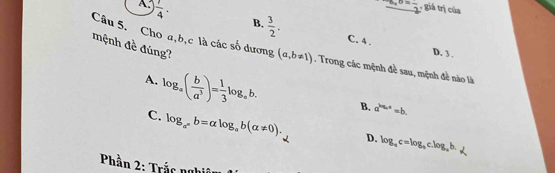 A  1/4 . 
frac ^overline ^circ  b=frac 2 , giá trị của
B.  3/2 . 
mệnh đề đúng?
C. 4. D. 3.
Câu 5. Cho a, b, c là các số dương (a,b!= 1). Trong các mệnh đề sau, mệnh đề nào là
A. log _a( b/a^3 )= 1/3 log _ab.
B. a^(log _b)a=b.
C. log _a^ab=alpha log _ab(alpha != 0).
D. log _ac=log _bc.log _ab. 
* Phần 2: Trắc nghii