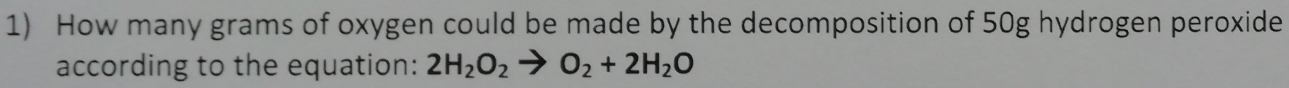 How many grams of oxygen could be made by the decomposition of 50g hydrogen peroxide 
according to the equation: 2H_2O_2to O_2+2H_2O