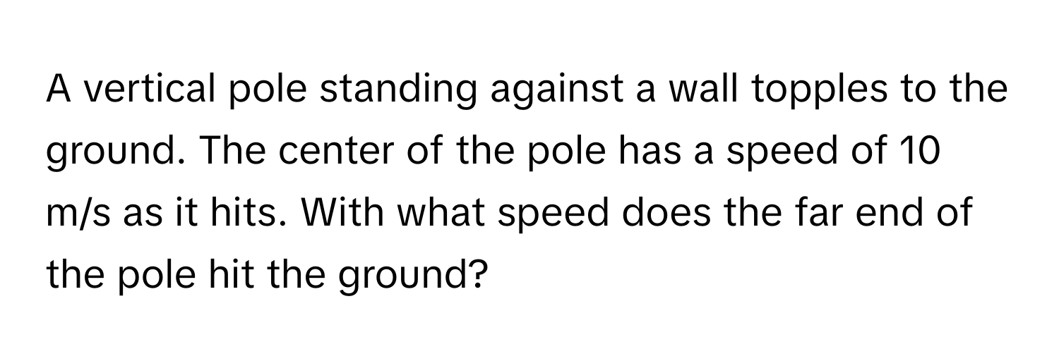 A vertical pole standing against a wall topples to the ground. The center of the pole has a speed of 10 m/s as it hits. With what speed does the far end of the pole hit the ground?