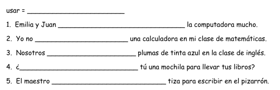 usar =_ 
1. Emilia y Juan _la computadora mucho. 
2. Yo no _una calculadora en mi clase de matemáticas. 
3. Nosotros _plumas de tinta azul en la clase de inglés. 
4. i_ tú una mochila para llevar tus libros? 
5. El maestro_ tiza para escribir en el pizarrón.