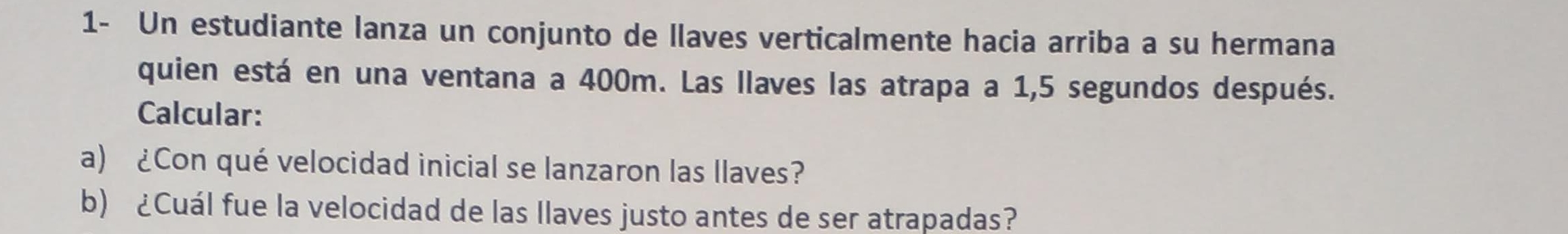 1- Un estudiante lanza un conjunto de llaves verticalmente hacia arriba a su hermana 
quien está en una ventana a 400m. Las llaves las atrapa a 1,5 segundos después. 
Calcular: 
a) ¿Con qué velocidad inicial se lanzaron las llaves? 
b) ¿Cuál fue la velocidad de las llaves justo antes de ser atrapadas?