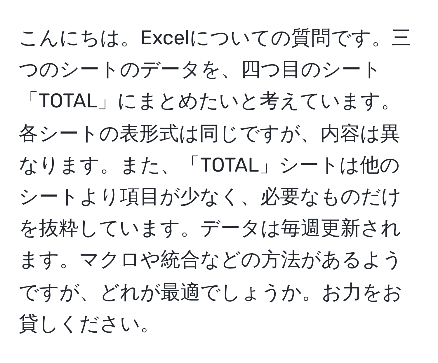 こんにちは。Excelについての質問です。三つのシートのデータを、四つ目のシート「TOTAL」にまとめたいと考えています。各シートの表形式は同じですが、内容は異なります。また、「TOTAL」シートは他のシートより項目が少なく、必要なものだけを抜粋しています。データは毎週更新されます。マクロや統合などの方法があるようですが、どれが最適でしょうか。お力をお貸しください。