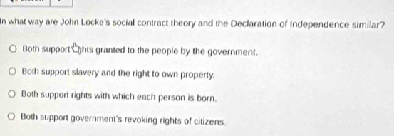 In what way are John Locke's social contract theory and the Declaration of Independence similar?
Both support ghts granted to the people by the government.
Both support slavery and the right to own property.
Both support rights with which each person is born.
Both support government's revoking rights of citizens.