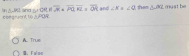 In △ JKL and △ PQR if overline JK=overline PQ, overline KL≌ overline QR and ∠ K=∠ Q then △ JKL must be
congruent to △ PQR
A. True
B. False