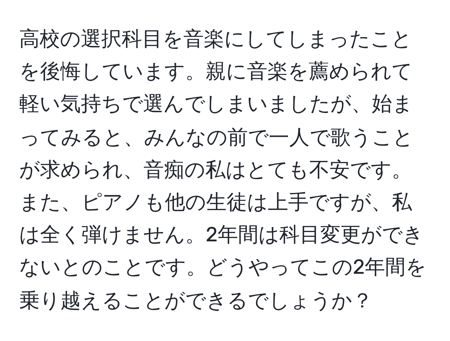 高校の選択科目を音楽にしてしまったことを後悔しています。親に音楽を薦められて軽い気持ちで選んでしまいましたが、始まってみると、みんなの前で一人で歌うことが求められ、音痴の私はとても不安です。また、ピアノも他の生徒は上手ですが、私は全く弾けません。2年間は科目変更ができないとのことです。どうやってこの2年間を乗り越えることができるでしょうか？