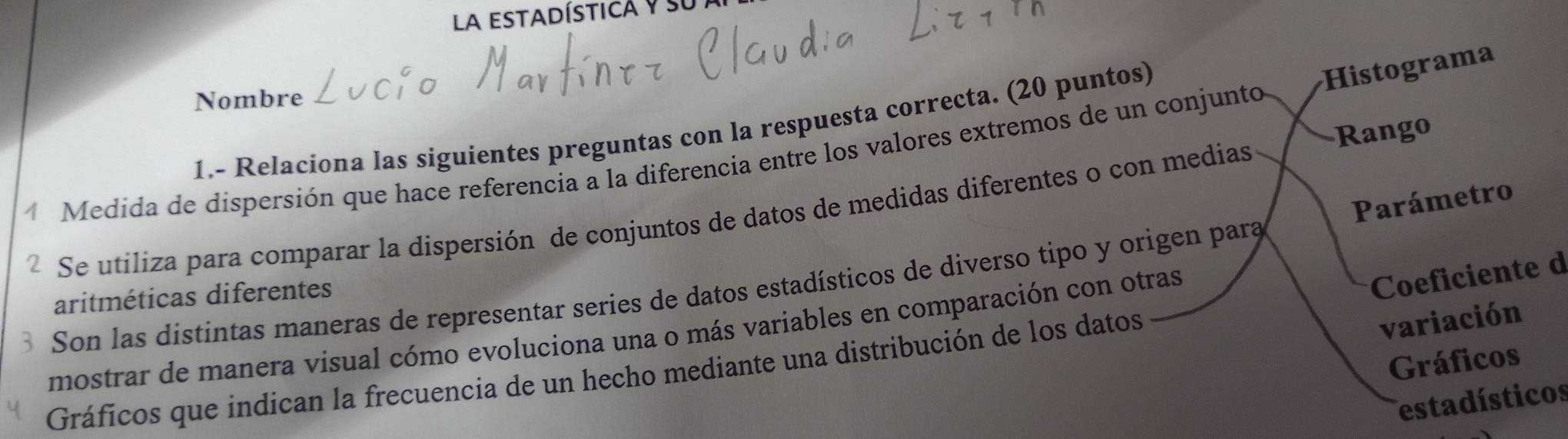 la estadísticá y su I 
Nombre 
1.- Relaciona las siguientes preguntas con la respuesta correcta. (20 puntos) 
Rango 
Medida de dispersión que hace referencia a la diferencia entre los valores extremos de un conjunto Histograma 
Parámetro 
Se utiliza para comparar la dispersión de conjuntos de datos de medidas diferentes o con medias 
Son las distintas maneras de representar series de datos estadísticos de diverso tipo y origen para 
aritméticas diferentes 
variación 
mostrar de manera visual cómo evoluciona una o más variables en comparación con otras 
Coeficiente d 
Gráficos 
Gráficos que indican la frecuencia de un hecho mediante una distribución de los datos 
estadísticos