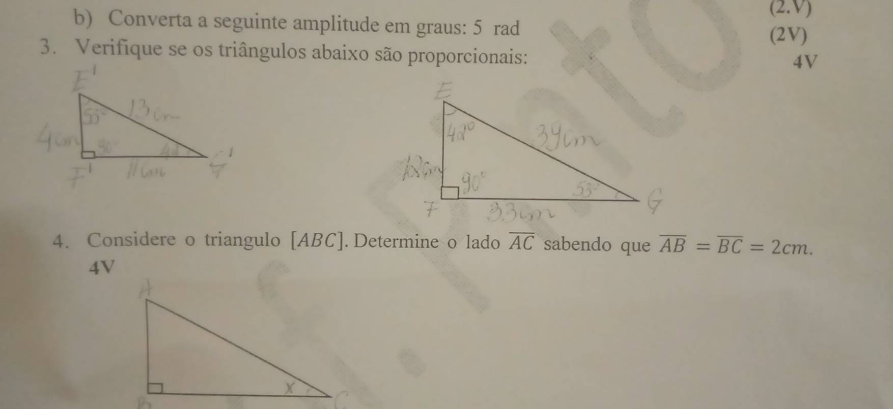 (2.V) 
b) Converta a seguinte amplitude em graus: 5 rad 
(2V) 
3. Verifique se os triângulos abaixo são proporcionais: 
4V 
4. Considere o triangulo [ ABC ]. Determine o lado overline AC sabendo que overline AB=overline BC=2cm.
4V