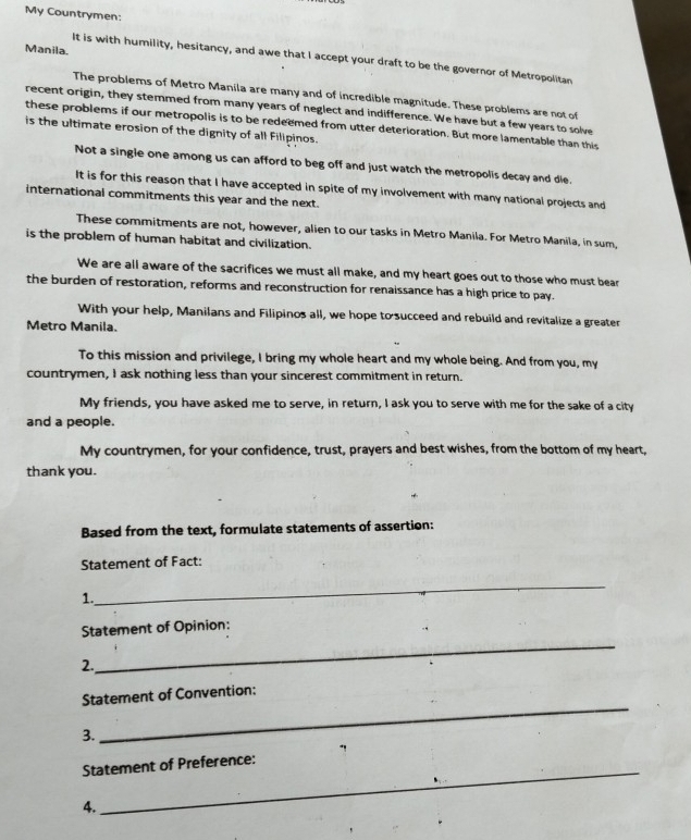 My Countrymen: 
Manila. 
It is with humility, hesitancy, and awe that I accept your draft to be the governor of Metropolitan 
The problems of Metro Manila are many and of incredible magnitude. These problems are not of 
recent origin, they stemmed from many years of neglect and indifference. We have but a few years to solve 
these problems if our metropolis is to be redeemed from utter deterioration. But more lamentable than this 
is the ultimate erosion of the dignity of all Filipinos. 
Not a single one among us can afford to beg off and just watch the metropolis decay and die. 
It is for this reason that I have accepted in spite of my involvement with many national projects and 
international commitments this year and the next. 
These commitments are not, however, alien to our tasks in Metro Manila. For Metro Manila, in sum, 
is the problem of human habitat and civilization. 
We are all aware of the sacrifices we must all make, and my heart goes out to those who must bear 
the burden of restoration, reforms and reconstruction for renaissance has a high price to pay. 
With your help, Manilans and Filipinos all, we hope to succeed and rebuild and revitalize a greater 
Metro Manila. 
To this mission and privilege, I bring my whole heart and my whole being. And from you, my 
countrymen, I ask nothing less than your sincerest commitment in return. 
My friends, you have asked me to serve, in return, I ask you to serve with me for the sake of a city 
and a people. 
My countrymen, for your confidence, trust, prayers and best wishes, from the bottom of my heart, 
thank you. 
Based from the text, formulate statements of assertion: 
Statement of Fact: 
1. 
_ 
Statement of Opinion: 
2. 
_ 
Statement of Convention: 
3. 
_ 
_ 
Statement of Preference: 
4.