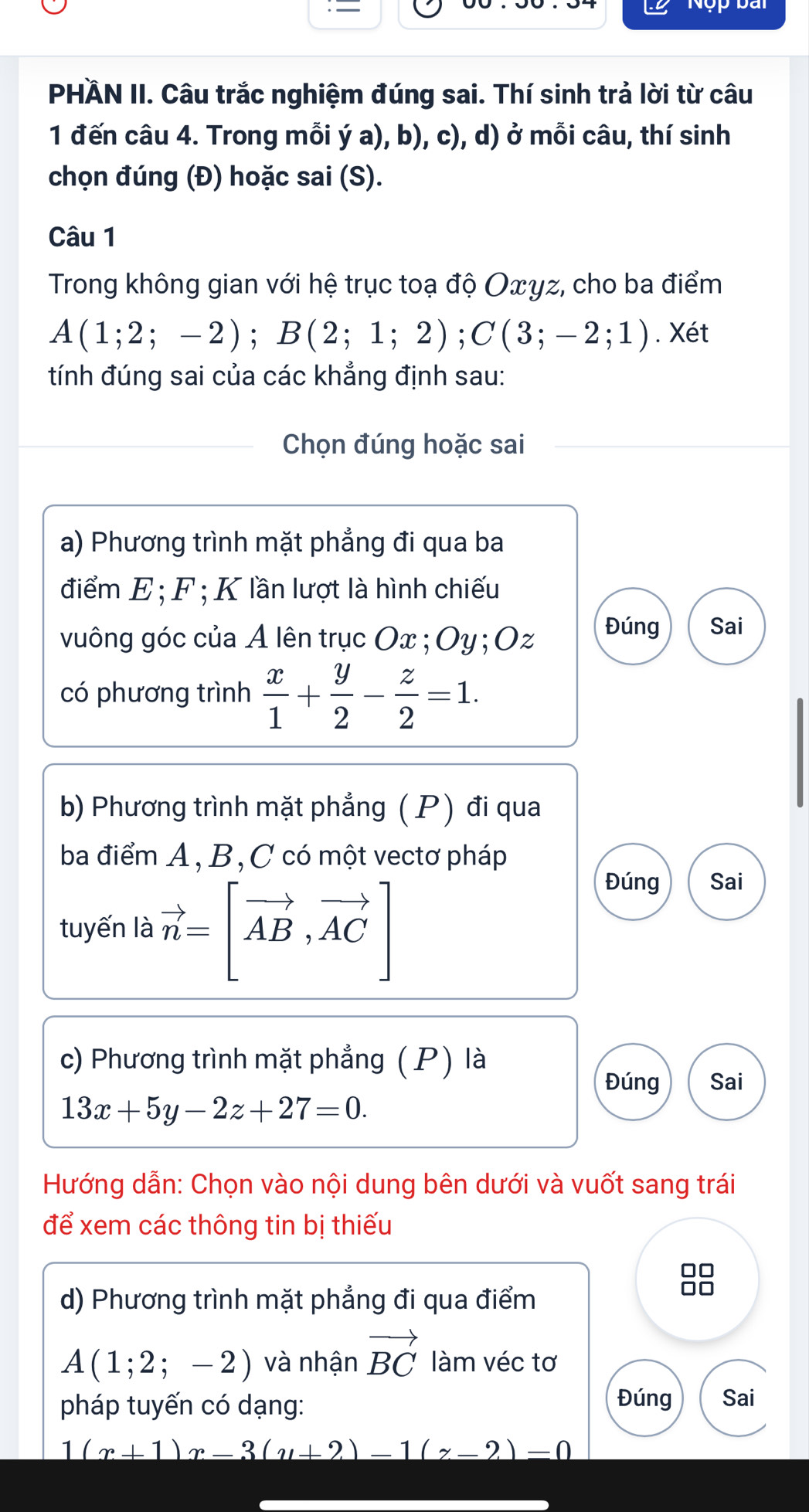 = 
Nộp bài 
PHÄN II. Câu trắc nghiệm đúng sai. Thí sinh trả lời từ câu 
1 đến câu 4. Trong mỗi ý a), b), c), d) ở mỗi câu, thí sinh 
chọn đúng (Đ) hoặc sai (S). 
Câu 1 
Trong không gian với hệ trục toạ độ Οxγz, cho ba điểm
A(1;2;-2); B(2;1;2); C(3;-2;1). Xét 
tính đúng sai của các khẳng định sau: 
Chọn đúng hoặc sai 
a) Phương trình mặt phẳng đi qua ba 
điểm E; F; K lần lượt là hình chiếu 
vuông góc của A lên trục Ox; Oy; Oz Đúng Sai 
có phương trình  x/1 + y/2 - z/2 =1. 
b) Phương trình mặt phẳng ( P) đi qua 
ba điểm A, B, C có một vectơ pháp 
tuyến là vector n=[vector AB,vector AC]
Đúng Sai 
c) Phương trình mặt phẳng ( P) là 
Đúng Sai
13x+5y-2z+27=0. 
Hướng dẫn: Chọn vào nội dung bên dưới và vuốt sang trái 
để xem các thông tin bị thiếu 
□□ 
d) Phương trình mặt phẳng đi qua điểm 
Do
A(1;2;-2) và nhận vector BC làm véc tơ 
pháp tuyến có dạng: 
Đúng Sai
1(x+1)x-3(y+2)-1(z-2)=0