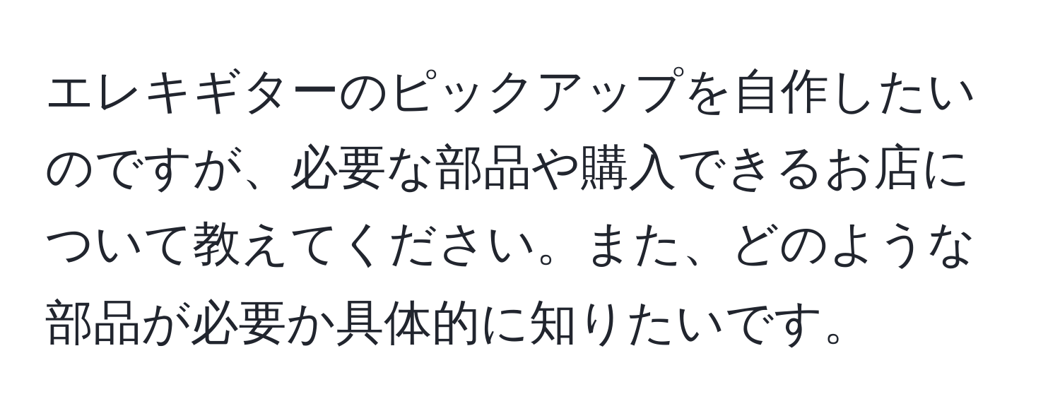 エレキギターのピックアップを自作したいのですが、必要な部品や購入できるお店について教えてください。また、どのような部品が必要か具体的に知りたいです。