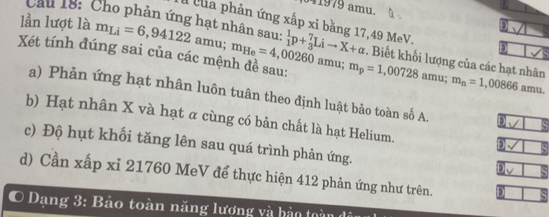 41979 amu.
lần lượt là m_Li=6,94122
l của phản ứng xấp xỉ bằng 17,49 MeV.
a
Câu 18: Cho phản ứng hạt nhân sau: _1^(1p+_3^7Lito X+alpha . Biết khối lượng của các hạt nhân m_n)=1,00866
Xét tính đúng sai của các mệnh đề sau: m_He=4,00260 amu; amu.
amu; m_p=1,00728 amu;
a) Phản ứng hạt nhân luôn tuân theo định luật bảo toàn số A D
b) Hạt nhân X và hạt α cùng có bản chất là hạt Helium.
c) Độ hụt khối tăng lên sau quá trình phản ứng.
D
D
d) Cần xấp xỉ 21760 MeV để thực hiện 412 phản ứng như trên. D
O Dạng 3: Bảo toàn năng lượng và bảo toàn