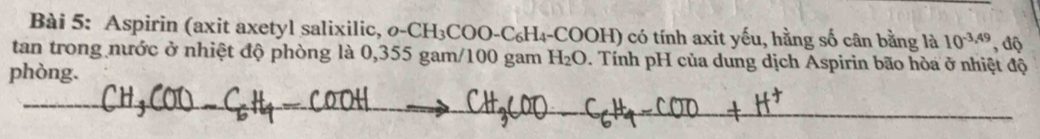 Aspirin (axit axetyl salixilic, o- CI H₃COO-C₆H₄-COOH) có tính axit yếu, hằng số cân bằng là 10^(-3,49) , độ 
tan trong nước ở nhiệt độ phòng là 0,355 gam/100 gam H_2O. Tính pH của dung dịch Aspirin bão hòa ở nhiệt độ 
phòng.