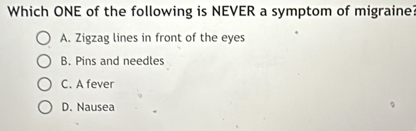 Which ONE of the following is NEVER a symptom of migraine?
A. Zigzag lines in front of the eyes
B. Pins and needles
C. A fever
D. Nausea