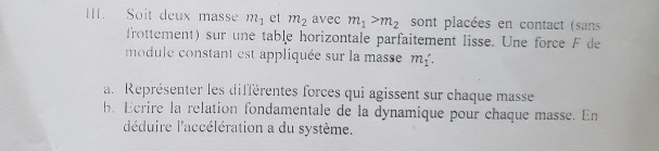 Soit deux masse m_1 et m_2 avec m_1>m_2 sont placées en contact (sans 
frottement) sur une table horizontale parfaitement lisse. Une force F de 
module constant est appliquée sur la masse m_1∴
a. Représenter les différentes forces qui agissent sur chaque masse 
b. Ecrire la relation fondamentale de la dynamique pour chaque masse. En 
l'déduire l'accélération a du système.