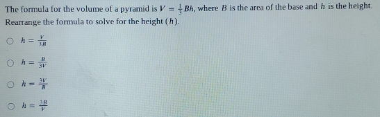 The formula for the volume of a pyramid is V= 1/3 Bh ,where B is the area of the base and h is the height.
Rearrange the formula to solve for the height (h).
h= V/3B 
h= B/3V 
h= 3V/B 
h= 3B/V 