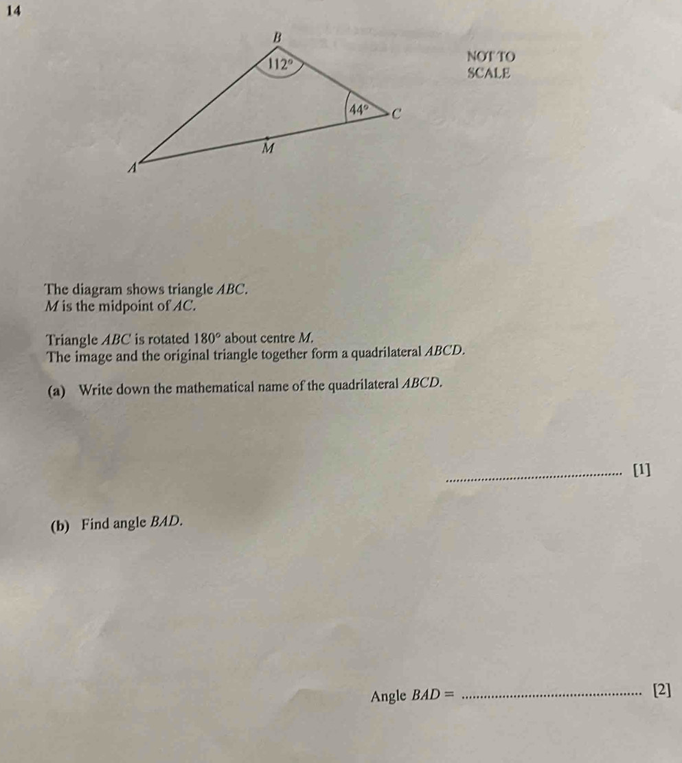 NOT TO
SCALE
The diagram shows triangle ABC.
M is the midpoint of AC.
Triangle ABC is rotated 180° about centre M.
The image and the original triangle together form a quadrilateral ABCD.
(a) Write down the mathematical name of the quadrilateral ABCD.
_[1]
(b) Find angle BAD.
Angle BAD= _[2]