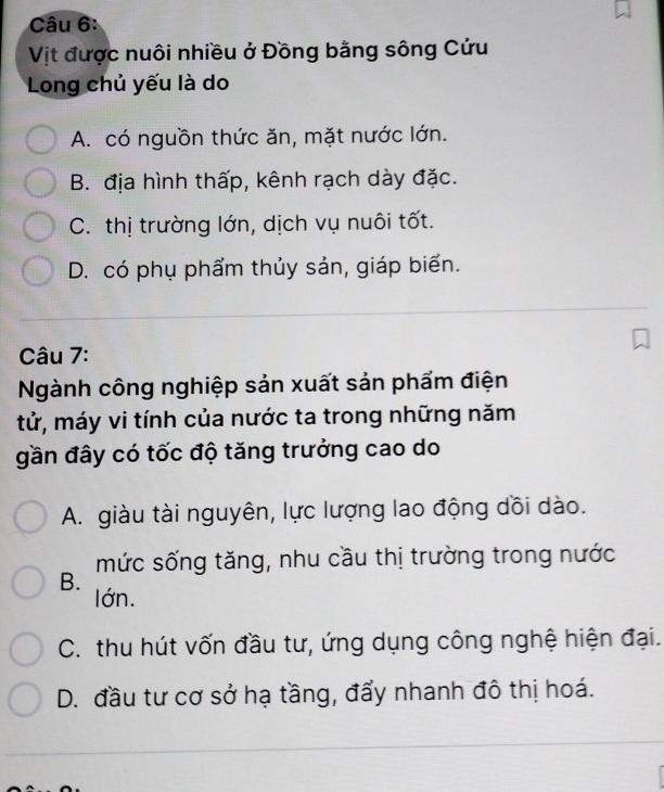 Vịt được nuôi nhiều ở Đồng bằng sông Cửu
Long chủ yếu là do
A. có nguồn thức ăn, mặt nước lớn.
B. địa hình thấp, kênh rạch dày đặc.
C. thị trường lớn, dịch vụ nuôi tốt.
D. có phụ phẩm thủy sản, giáp biển.
Câu 7:
Ngành công nghiệp sản xuất sản phấm điện
tử, máy vi tính của nước ta trong những năm
gần đây có tốc độ tăng trưởng cao do
A. giàu tài nguyên, lực lượng lao động dồi dào.
mức sống tăng, nhu cầu thị trường trong nước
B.
lớn.
C. thu hút vốn đầu tư, ứng dụng công nghệ hiện đại.
D. đầu tư cơ sở hạ tầng, đẩy nhanh đô thị hoá.