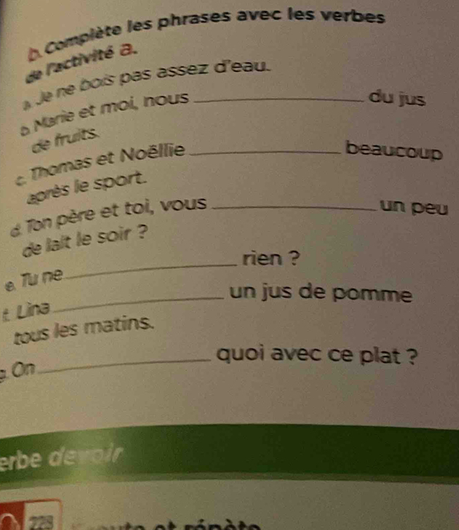 ( Compiète les phrases avec les verbes 
de l'activité a. 
Je ne boís pas assez d'eau. 
à Marie et moi, nous_ 
du jus 
de fruits. 
Thomas et Noëllie_ 
beaucoup 
après le sport. 
d Ton père et toi, vous_ 
un peu 
de lalt le soir ? 
rien ? 
e Tu ne 
_ 
_un jus de pomme 
t. Lina 
tous les matins. 
_quoi avec ce plat ? 
p On 
erbe devoir 
221