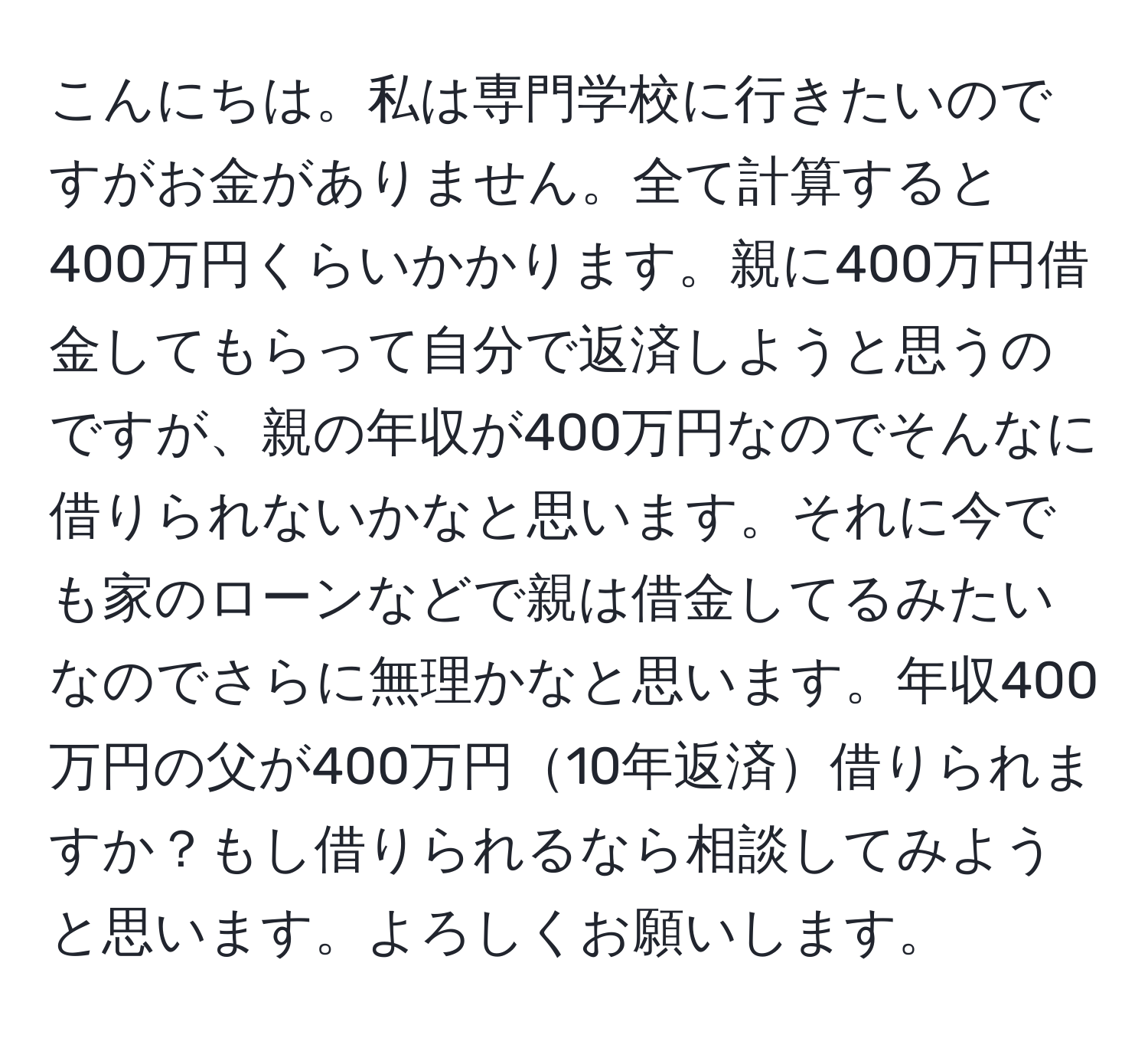 こんにちは。私は専門学校に行きたいのですがお金がありません。全て計算すると400万円くらいかかります。親に400万円借金してもらって自分で返済しようと思うのですが、親の年収が400万円なのでそんなに借りられないかなと思います。それに今でも家のローンなどで親は借金してるみたいなのでさらに無理かなと思います。年収400万円の父が400万円10年返済借りられますか？もし借りられるなら相談してみようと思います。よろしくお願いします。