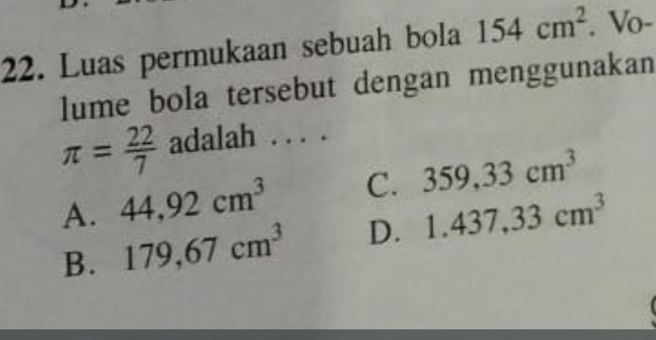 Luas permukaan sebuah bola 154cm^2. Vo-
lume bola tersebut dengan menggunakan
π = 22/7  adalah . . . .
A. 44,92cm^3
C. 359,33cm^3
B. 179,67cm^3
D. 1.437,33cm^3