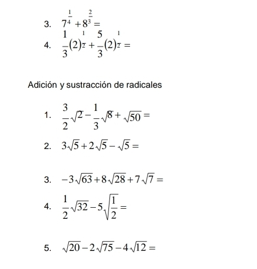 7^(frac 1)4+8^(frac 2)3=
4.  1/3 (2)^ 1/2 + 5/3 (2)^ 1/2 =
Addición y sustracción de radicales 
1.  3/2 sqrt(2)- 1/3 sqrt(8)+sqrt(50)=
2. 3sqrt(5)+2sqrt(5)-sqrt(5)=
3. -3sqrt(63)+8sqrt(28)+7sqrt(7)=
4.  1/2 sqrt(32)-5sqrt(frac 1)2=
5. sqrt(20)-2sqrt(75)-4sqrt(12)=