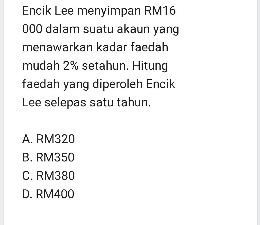 Encik Lee menyimpan RM16
000 dalam suatu akaun yang
menawarkan kadar faedah
mudah 2% setahun. Hitung
faedah yang diperoleh Encik
Lee selepas satu tahun.
A. RM320
B. RM350
C. RM380
D. RM400