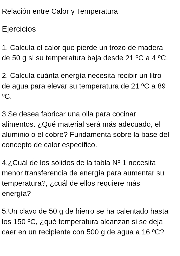 Relación entre Calor y Temperatura 
Ejercicios 
1. Calcula el calor que pierde un trozo de madera 
de 50 g si su temperatura baja desde 21°C a 4°C. 
2. Calcula cuánta energía necesita recibir un litro 
de agua para elevar su temperatura de 21°C a 89°C
3.Se desea fabricar una olla para cocinar 
alimentos. ¿Qué material será más adecuado, el 
aluminio o el cobre? Fundamenta sobre la base del 
concepto de calor específico. 
4. ¿ Cuál de los sólidos de la tabla N°1 necesita 
menor transferencia de energía para aumentar su 
temperatura?, ¿cuál de ellos requiere más 
energía? 
5.Un clavo de 50 g de hierro se ha calentado hasta 
los 150°C , ¿qué temperatura alcanzan si se deja 
caer en un recipiente con 500 g de agua a 16°C 2