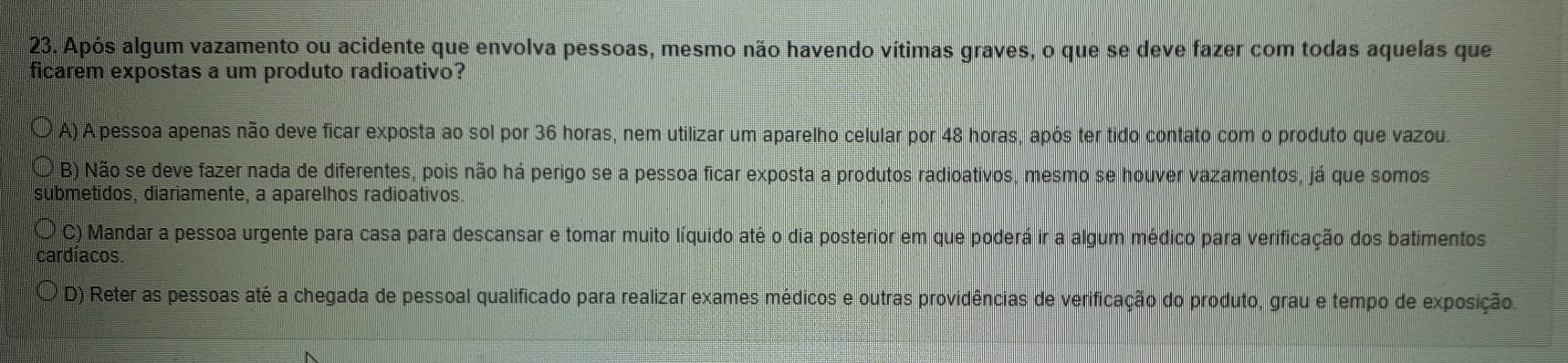 Após algum vazamento ou acidente que envolva pessoas, mesmo não havendo vítimas graves, o que se deve fazer com todas aquelas que
ficarem expostas a um produto radioativo?
A) A pessoa apenas não deve ficar exposta ao sol por 36 horas, nem utilizar um aparelho celular por 48 horas, após ter tido contato com o produto que vazou.
B) Não se deve fazer nada de diferentes, pois não há perigo se a pessoa ficar exposta a produtos radioativos, mesmo se houver vazamentos, já que somos
submetidos, diariamente, a aparelhos radioativos.
C) Mandar a pessoa urgente para casa para descansar e tomar muito líquido até o dia posterior em que poderá ir a algum médico para verificação dos batimentos
cardíacos.
D) Reter as pessoas até a chegada de pessoal qualificado para realizar exames médicos e outras providências de verificação do produto, grau e tempo de exposição.