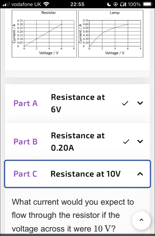 ■ vodafone UK 22:55 100%

Resistance at 
Part A
6V
Resistance at 
Part B
0.20A
Part C Resistance at 10V
What current would you expect to 
flow through the resistor if the ^ 
voltage across it were 10 V?