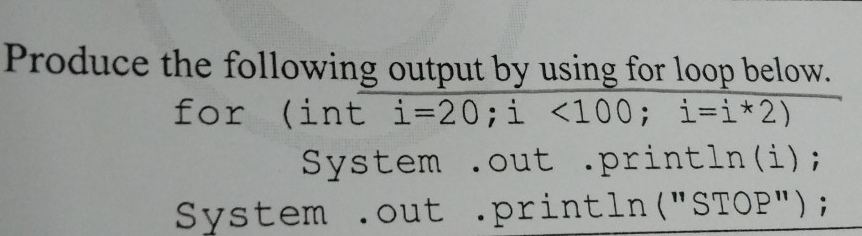 Produce the following output by using for loop below. 
for (int i=20; i<100</tex>; i=i*2)
System .out .println(i); 
System .out .println("STOP");