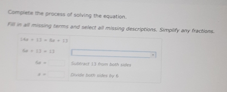 Complete the process of solving the equation. 
Fill in all missing terms and select all missing descriptions. Simplify any fractions.
14a+13=8a+13
64+13=13
6x=□ Subtract 13 from both sides
a=□ Divide both sides by 6